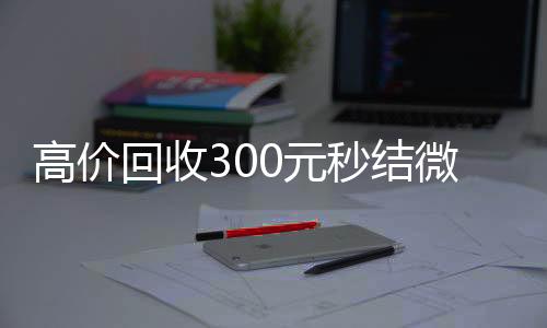 高价回收300元秒收购微信号结微信（微信回收高价秒结等三天）